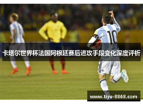 卡塔尔世界杯法国阿根廷赛后进攻手段变化深度评析