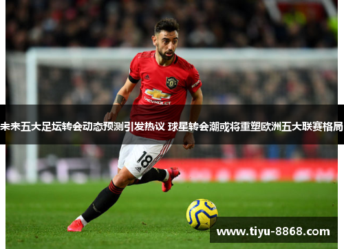 未来五大足坛转会动态预测引发热议 球星转会潮或将重塑欧洲五大联赛格局