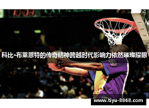 科比·布莱恩特的传奇精神跨越时代影响力依然璀璨耀眼
