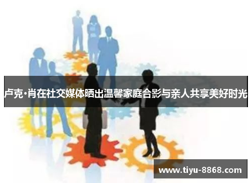 卢克·肖在社交媒体晒出温馨家庭合影与亲人共享美好时光