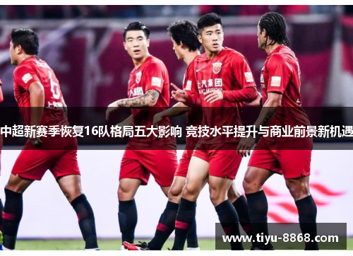 中超新赛季恢复16队格局五大影响 竞技水平提升与商业前景新机遇