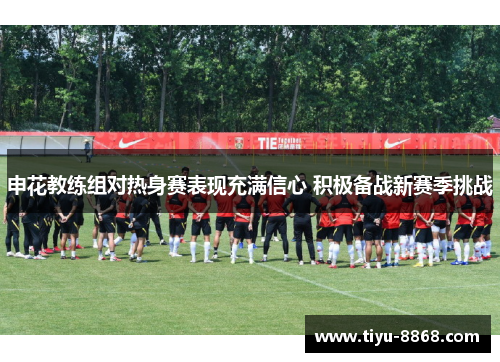 申花教练组对热身赛表现充满信心 积极备战新赛季挑战