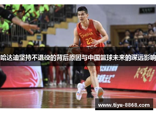 哈达迪坚持不退役的背后原因与中国篮球未来的深远影响 哈达迪坚持不退役的背后原因与中国篮球未来的深远影响