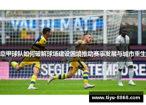 意甲球队如何破解球场建设困境推动赛事发展与城市重生 意甲球队如何破解球场建设困境推动赛事发展与城市重生
